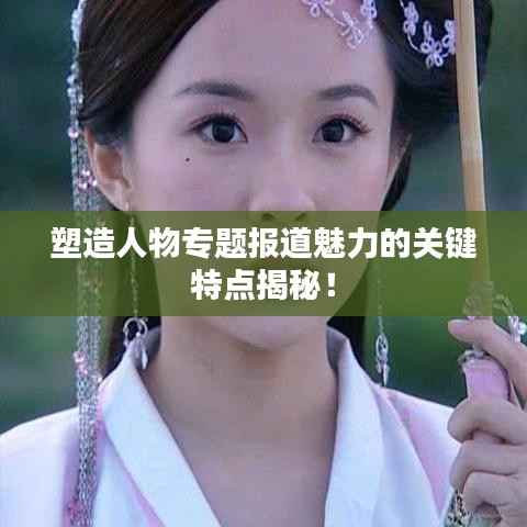 塑造人物专题报道魅力的关键特点揭秘!