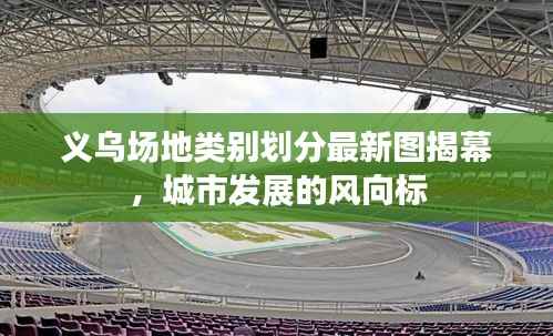 义乌场地类别划分最新图揭幕,城市发展的风向标