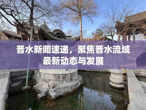 晋水新闻速递,聚焦晋水流域最新动态与发展